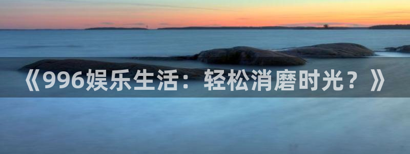 极悦娱乐官网版下载：《996娱乐生活：轻松消磨时光？》