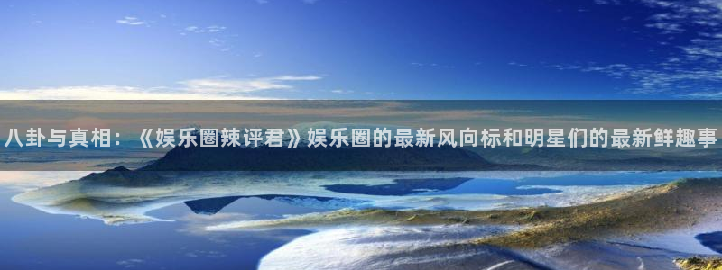 极悦娱乐是什么平台：八卦与真相：《娱乐圈辣评君》娱乐圈的最新风向标和明星们的最新