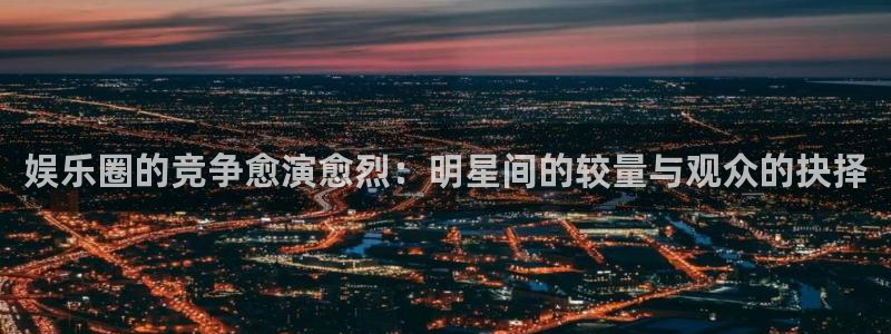 极悦娱乐体育凯捷平台主管：娱乐圈的竞争愈演愈烈：明星间的较量与观众的抉择